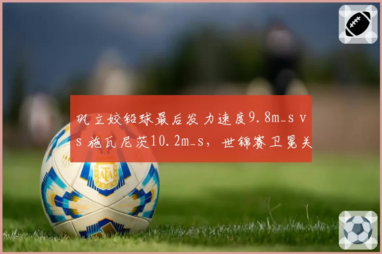 巩立姣铅球最后发力速度9.8m_s vs 施瓦尼茨10.2m_s，世锦赛卫冕关键