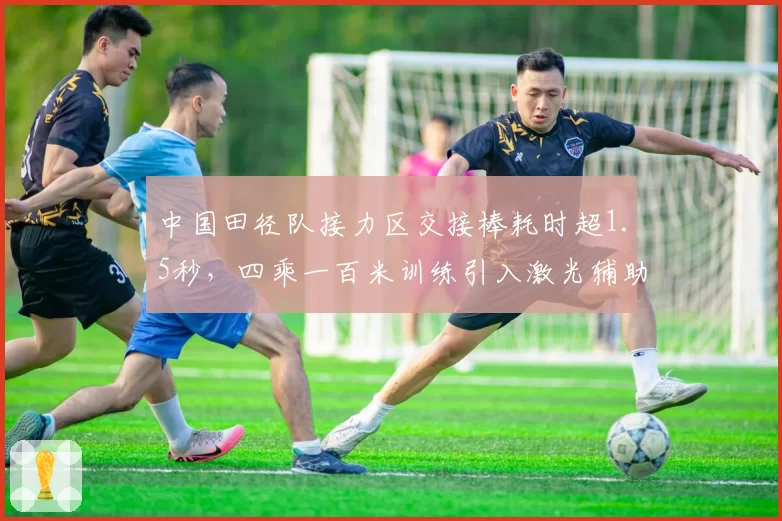 中国田径队接力区交接棒耗时超1.5秒，四乘一百米训练引入激光辅助系统