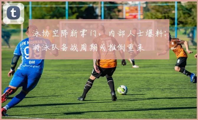 泳协空降新掌门，内部人士爆料：游泳队备战周期或推倒重来