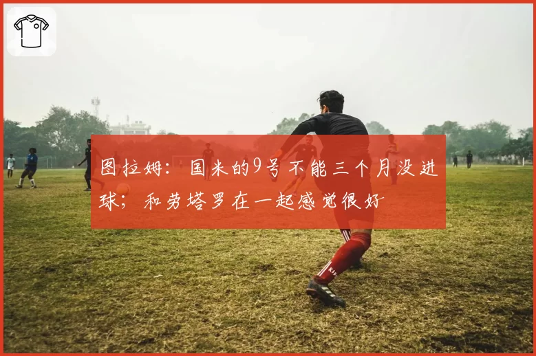图拉姆：国米的9号不能三个月没进球；和劳塔罗在一起感觉很好
