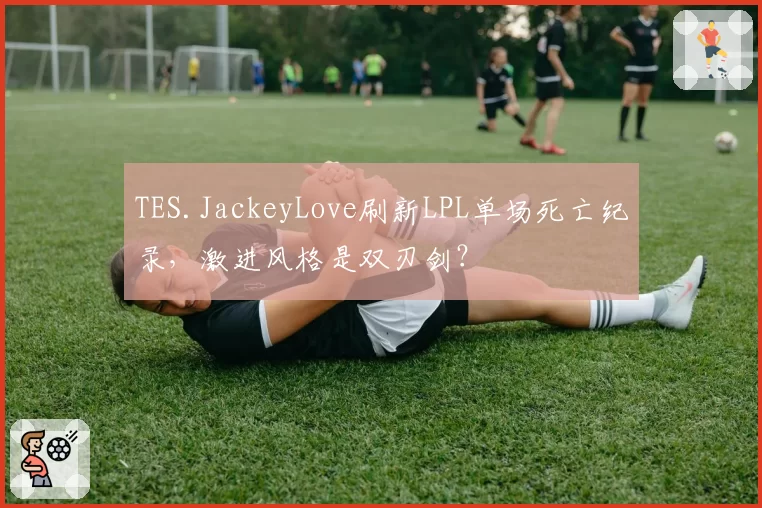 TES.JackeyLove刷新LPL单场死亡纪录，激进风格是双刃剑？