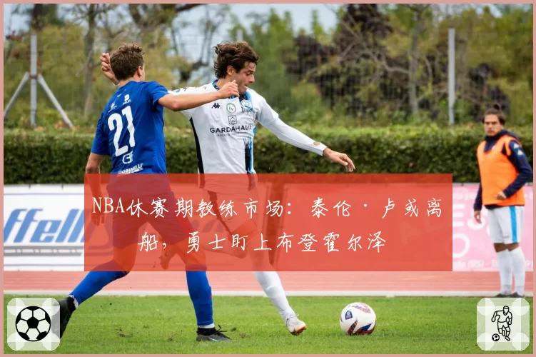 NBA休赛期教练市场：泰伦·卢或离快船，勇士盯上布登霍尔泽