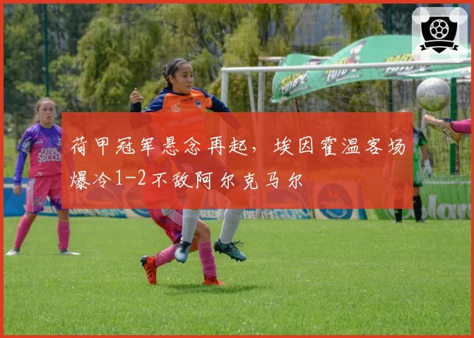 荷甲冠军悬念再起,埃因霍温客场爆冷1-2不敌阿尔克马尔