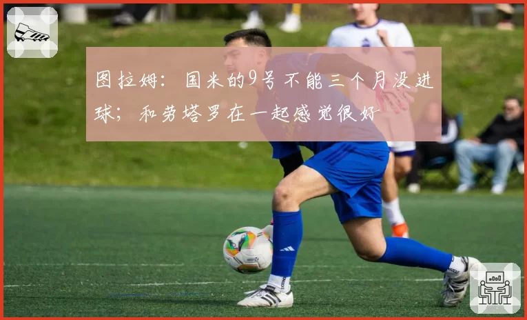 图拉姆：国米的9号不能三个月没进球；和劳塔罗在一起感觉很好