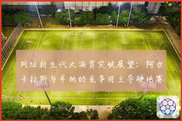 网坛新生代大满贯突破展望：阿尔卡拉斯与辛纳的竞争将主导硬地赛季？