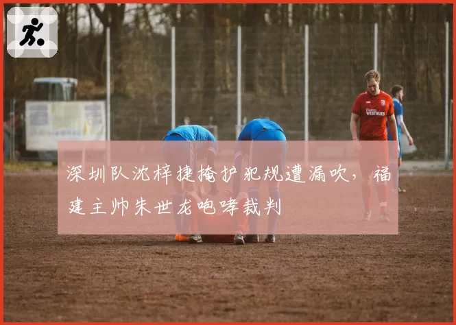 深圳队沈梓捷掩护犯规遭漏吹,福建主帅朱世龙咆哮裁判