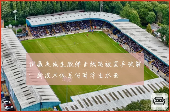 伊藤美诚生胶弹击线路被国乒破解：新技术体系何时浮出水面