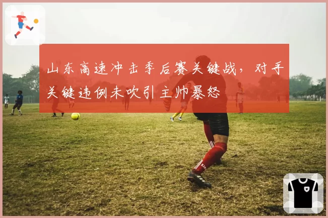 山东高速冲击季后赛关键战，对手关键违例未吹引主帅暴怒