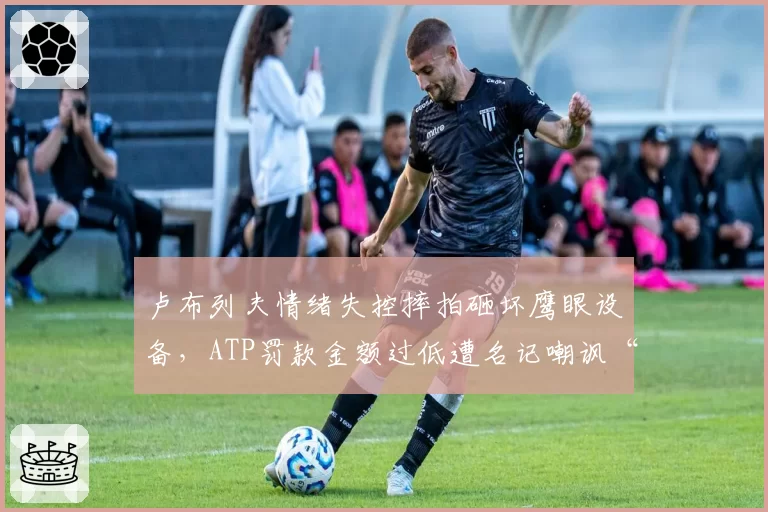 卢布列夫情绪失控摔拍砸坏鹰眼设备，ATP罚款金额过低遭名记嘲讽“鼓励暴力”