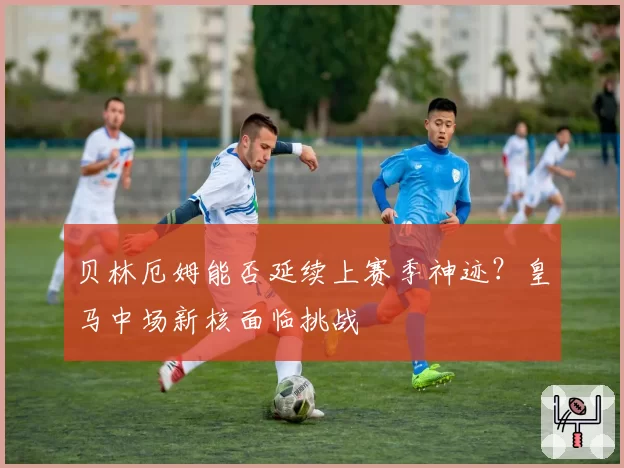 贝林厄姆能否延续上赛季神迹？皇马中场新核面临挑战