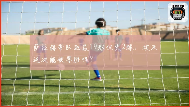 萨拉赫带队狂轰19球仅失2球，埃及这次能破零胜吗？