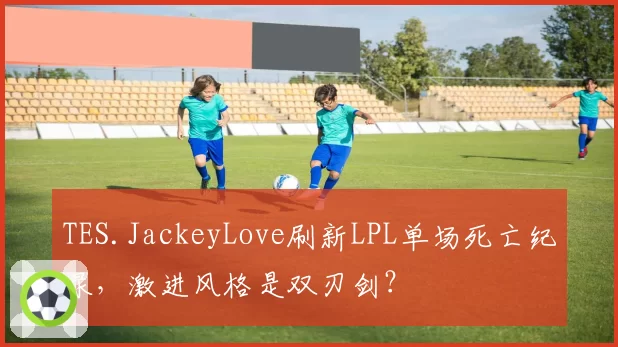TES.JackeyLove刷新LPL单场死亡纪录，激进风格是双刃剑？