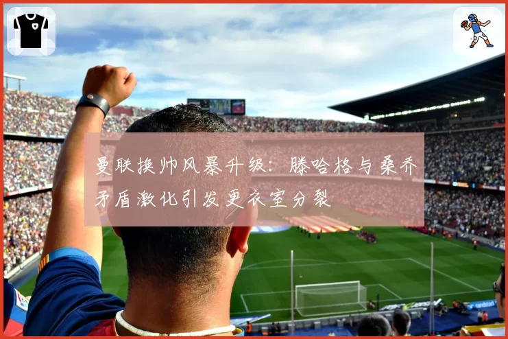 曼联换帅风暴升级：滕哈格与桑乔矛盾激化引发更衣室分裂