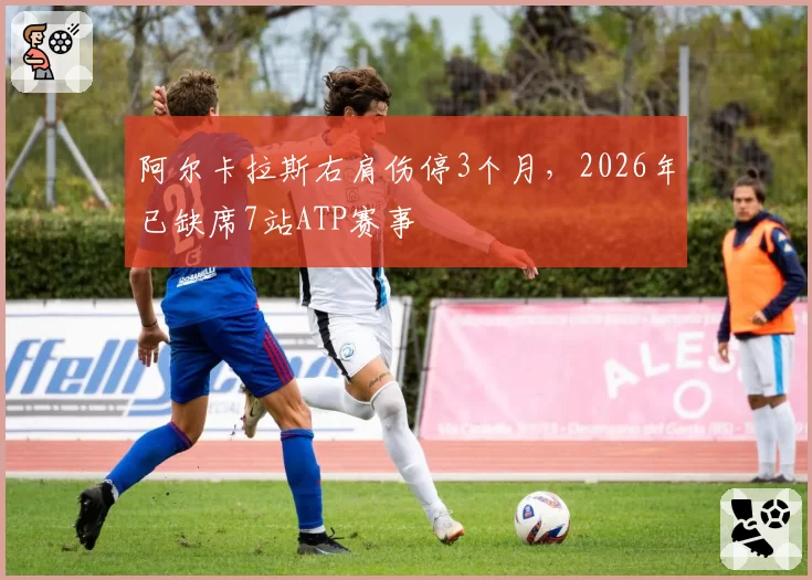 阿尔卡拉斯右肩伤停3个月，2026年已缺席7站ATP赛事