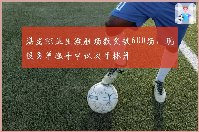 谌龙职业生涯胜场数突破600场，现役男单选手中仅次于林丹