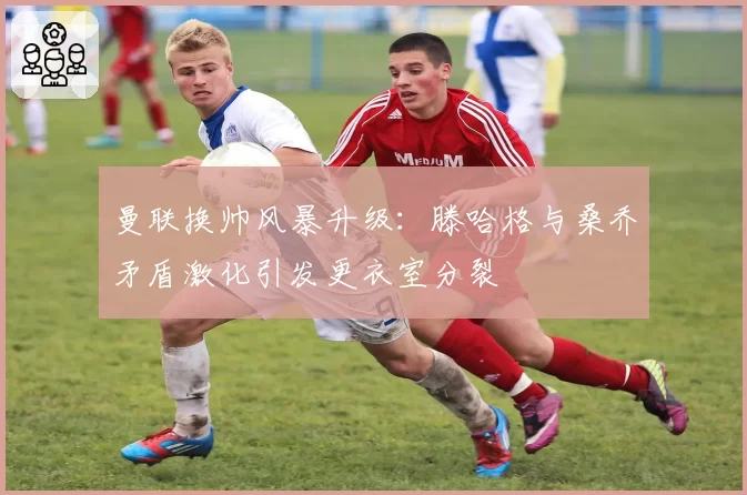 曼联换帅风暴升级：滕哈格与桑乔矛盾激化引发更衣室分裂