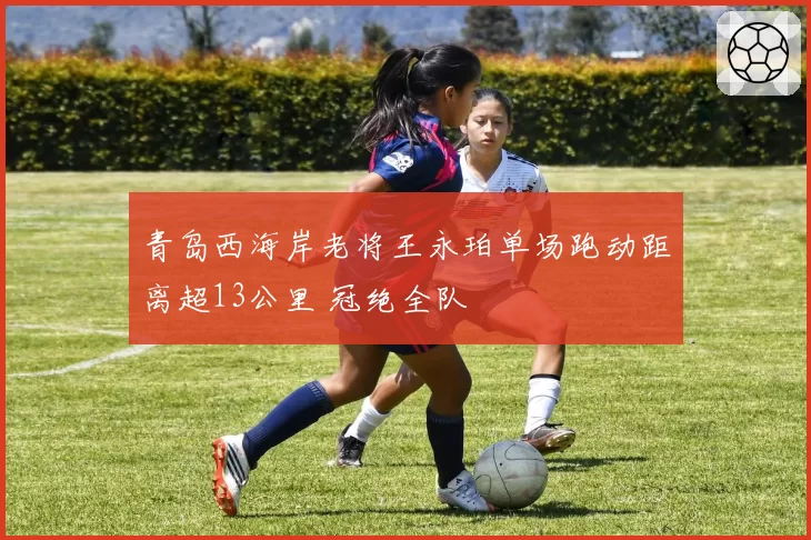 青岛西海岸老将王永珀单场跑动距离超13公里 冠绝全队