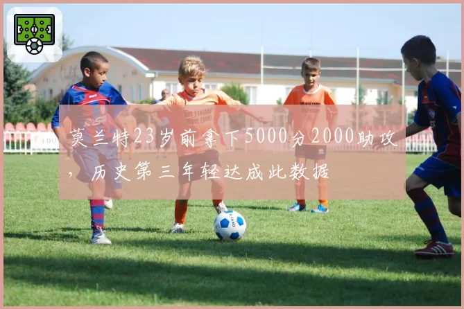 莫兰特23岁前拿下5000分2000助攻，历史第三年轻达成此数据