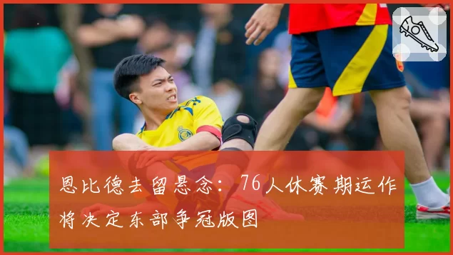 恩比德去留悬念:76人休赛期运作将决定东部争冠版图