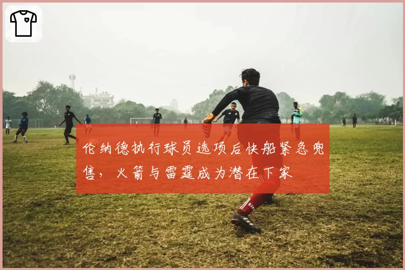 伦纳德执行球员选项后快船紧急兜售，火箭与雷霆成为潜在下家