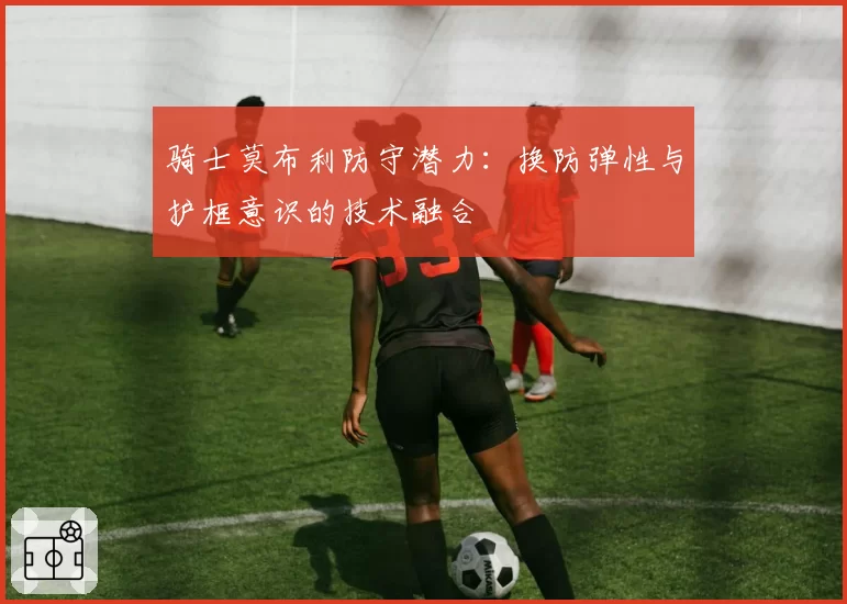 骑士莫布利防守潜力：换防弹性与护框意识的技术融合