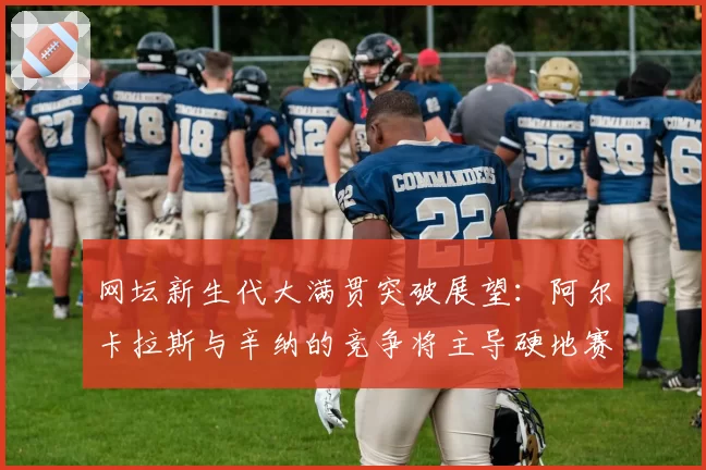网坛新生代大满贯突破展望：阿尔卡拉斯与辛纳的竞争将主导硬地赛季？