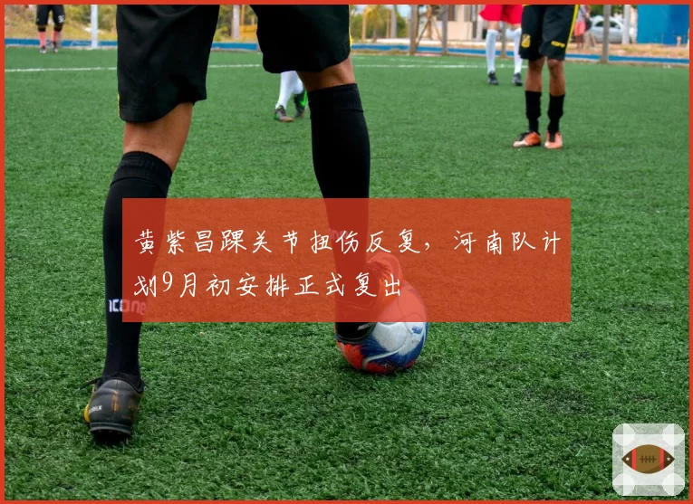 黄紫昌踝关节扭伤反复，河南队计划9月初安排正式复出