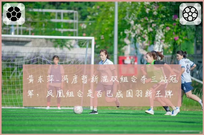 黄东萍_冯彦哲新混双组合夺三站冠军，凤凰组合是否已成国羽新王牌？