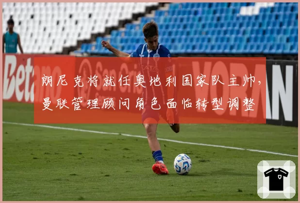 朗尼克将就任奥地利国家队主帅，曼联管理顾问角色面临转型调整