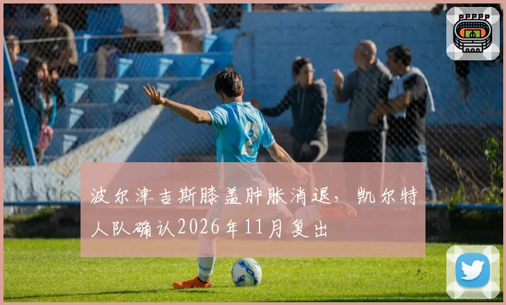 波尔津吉斯膝盖肿胀消退，凯尔特人队确认2026年11月复出