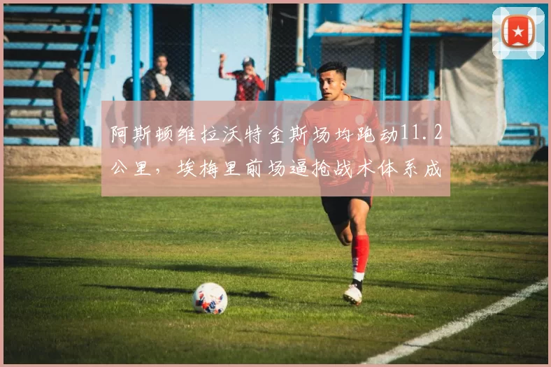 阿斯顿维拉沃特金斯场均跑动11.2公里，埃梅里前场逼抢战术体系成型