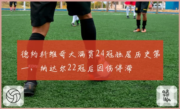 德约科维奇大满贯24冠独居历史第一，纳达尔22冠后因伤停滞