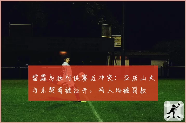 雷霆与独行侠赛后冲突：亚历山大与东契奇被拉开，两人均被罚款