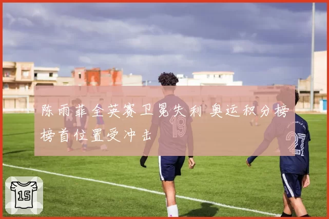 陈雨菲全英赛卫冕失利 奥运积分榜榜首位置受冲击