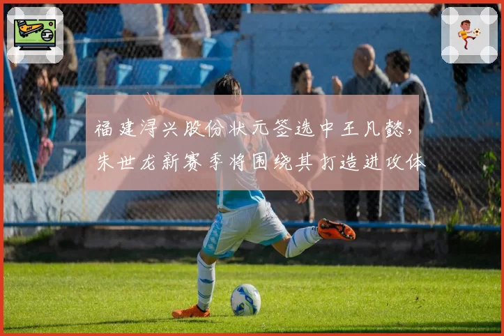 福建浔兴股份状元签选中王凡懿，朱世龙新赛季将围绕其打造进攻体系
