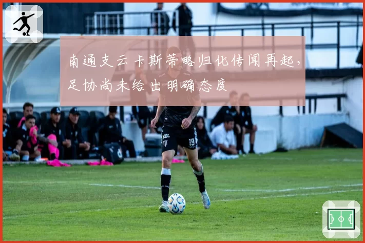 南通支云卡斯蒂略归化传闻再起，足协尚未给出明确态度