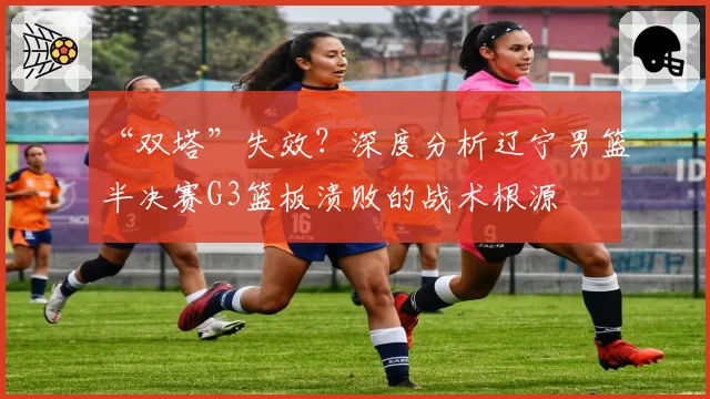 “双塔”失效?深度分析辽宁男篮半决赛G3篮板溃败的战术根源