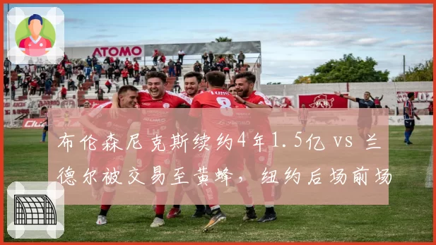 布伦森尼克斯续约4年1.5亿 vs 兰德尔被交易至黄蜂，纽约后场前场重组