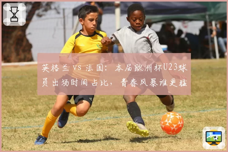 英格兰 vs 法国：本届欧洲杯U23球员出场时间占比，青春风暴谁更猛？