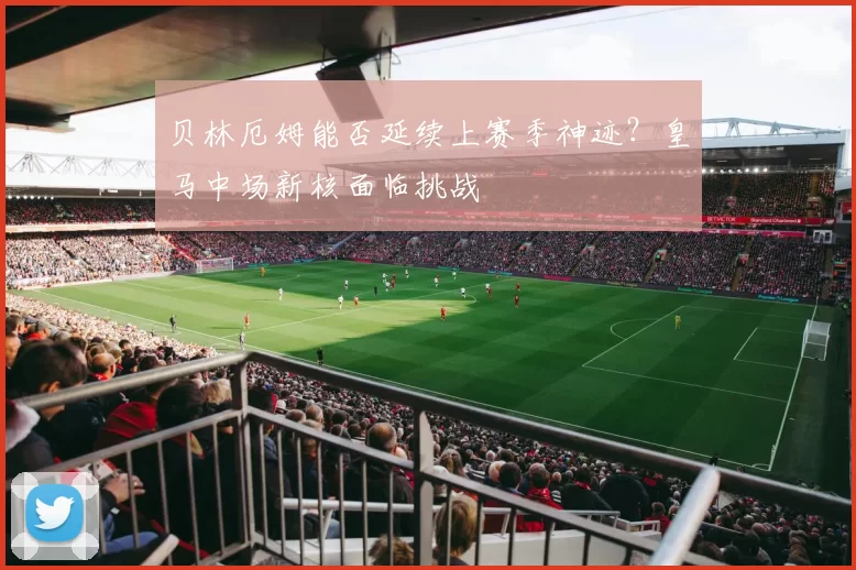 贝林厄姆能否延续上赛季神迹？皇马中场新核面临挑战