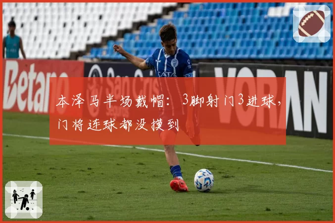 本泽马半场戴帽:3脚射门3进球,门将连球都没摸到