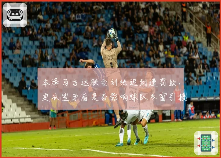 本泽马吉达联合训练迟到遭罚款,更衣室矛盾是否影响球队冬窗引援?