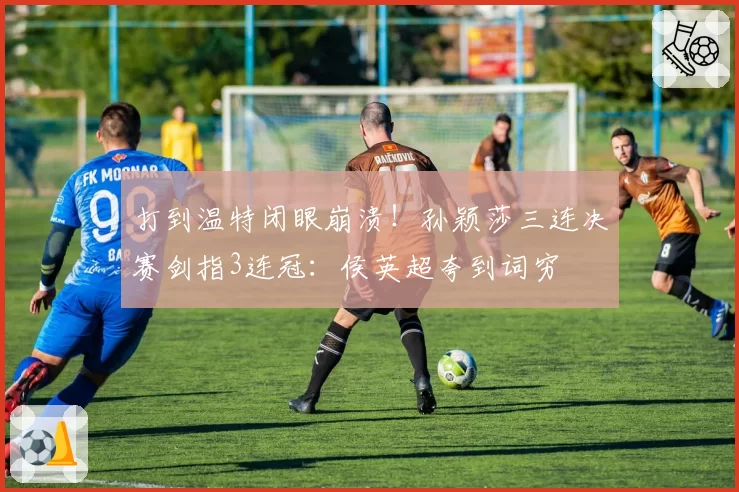 打到温特闭眼崩溃！孙颖莎三连决赛剑指3连冠：侯英超夸到词穷