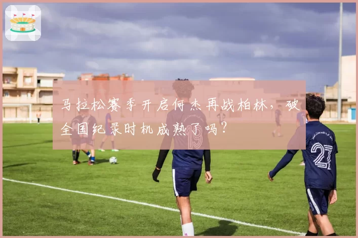 马拉松赛季开启何杰再战柏林，破全国纪录时机成熟了吗？