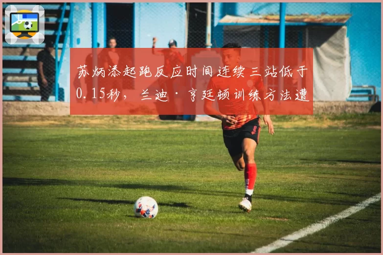 苏炳添起跑反应时间连续三站低于0.15秒，兰迪·亨廷顿训练方法遭拷问