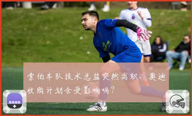 索伯车队技术总监突然离职，奥迪收购计划会受影响吗？