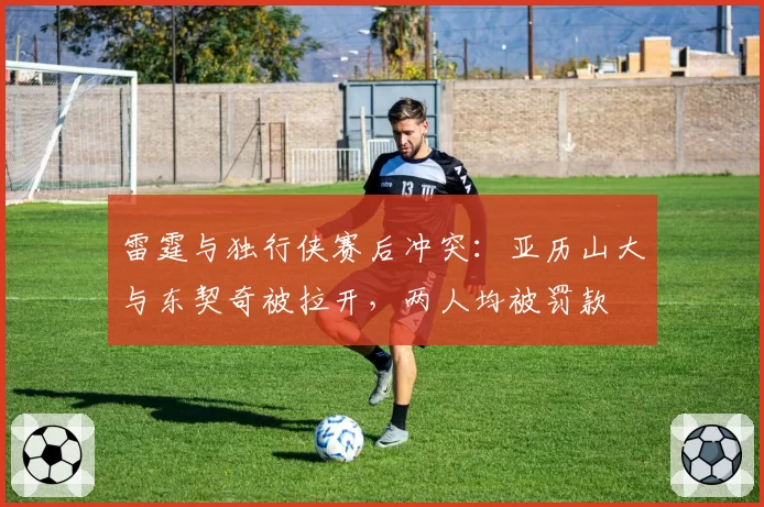 雷霆与独行侠赛后冲突:亚历山大与东契奇被拉开,两人均被罚款