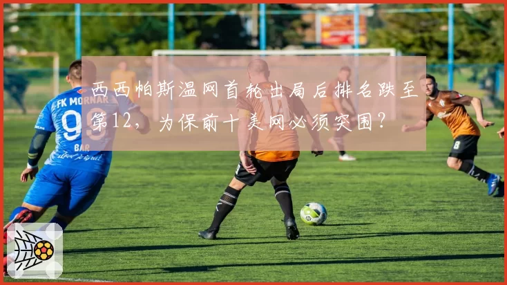 西西帕斯温网首轮出局后排名跌至第12，为保前十美网必须突围？