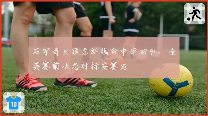 石宇奇头顶杀斜线命中率回升，全英赛前状态对标安赛龙