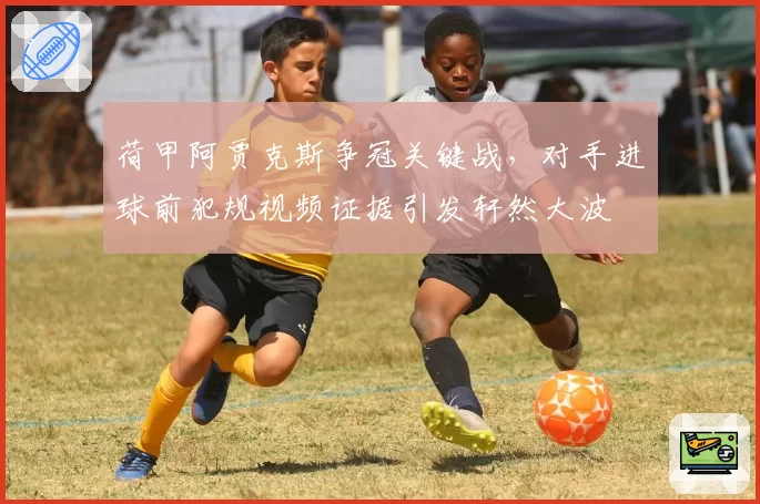 荷甲阿贾克斯争冠关键战,对手进球前犯规视频证据引发轩然大波